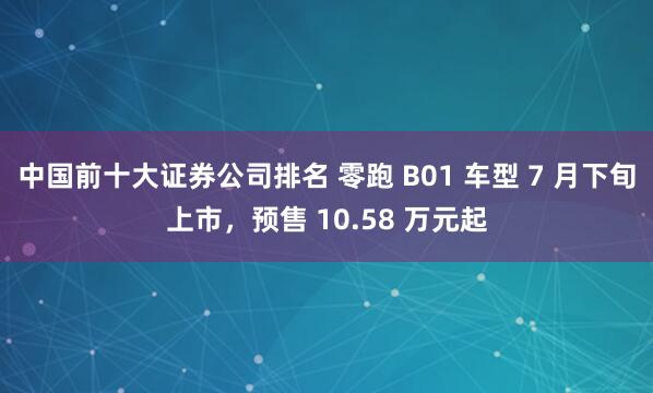 中国前十大证券公司排名 零跑 B01 车型 7 月下旬上市，预售 10.58 万元起