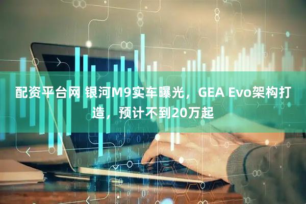 配资平台网 银河M9实车曝光，GEA Evo架构打造，预计不到20万起