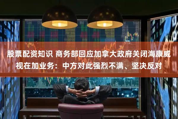 股票配资知识 商务部回应加拿大政府关闭海康威视在加业务：中方对此强烈不满、坚决反对
