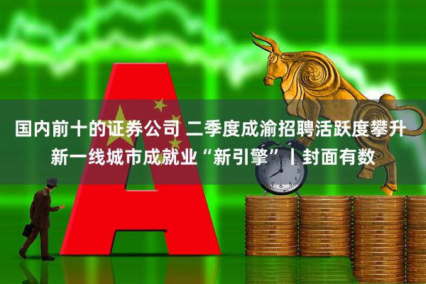 国内前十的证券公司 二季度成渝招聘活跃度攀升 新一线城市成就业“新引擎”丨封面有数