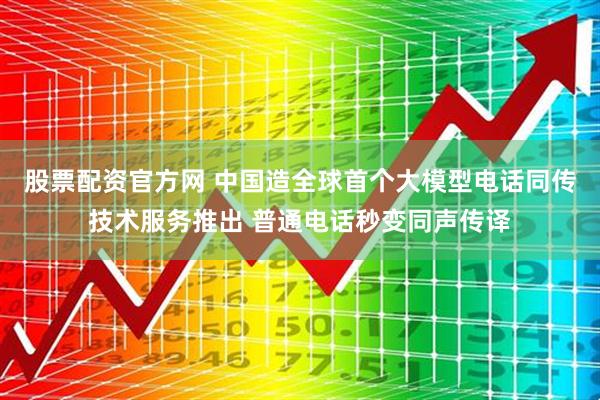 股票配资官方网 中国造全球首个大模型电话同传技术服务推出 普通电话秒变同声传译