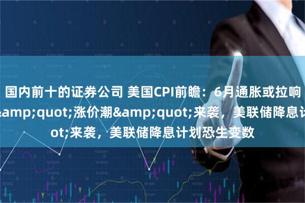 国内前十的证券公司 美国CPI前瞻：6月通胀或拉响警报！关税"涨价潮"来袭，美联储降息计划恐生变数