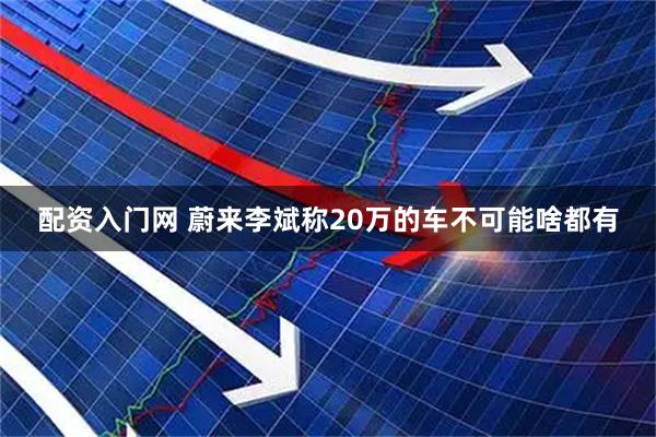 配资入门网 蔚来李斌称20万的车不可能啥都有
