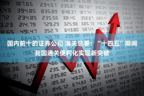 国内前十的证券公司 海关总署：“十四五”期间我国通关便利化实现新突破