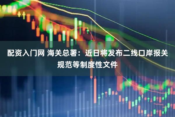 配资入门网 海关总署：近日将发布二线口岸报关规范等制度性文件