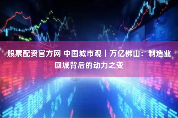 股票配资官方网 中国城市观｜万亿佛山：制造业回城背后的动力之变