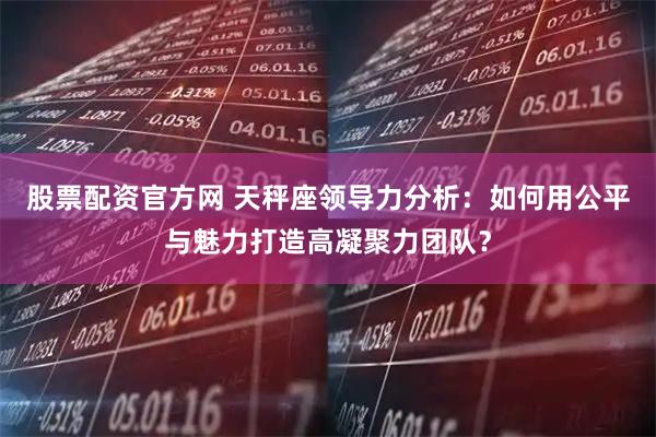 股票配资官方网 天秤座领导力分析：如何用公平与魅力打造高凝聚力团队？