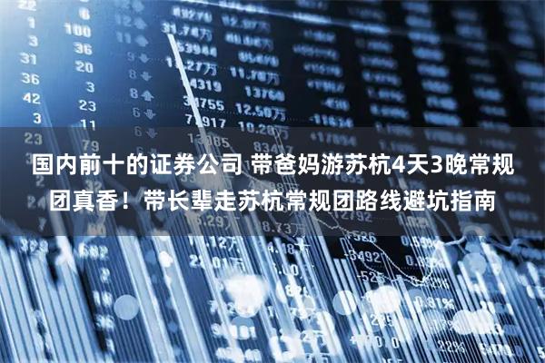 国内前十的证券公司 带爸妈游苏杭4天3晚常规团真香！带长辈走苏杭常规团路线避坑指南