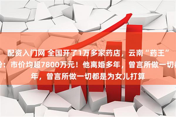 配资入门网 全国开了1万多家药店，云南“药王”为两女儿分股份：市价均超7800万元！他离婚多年，曾言所做一切都是为女儿打算