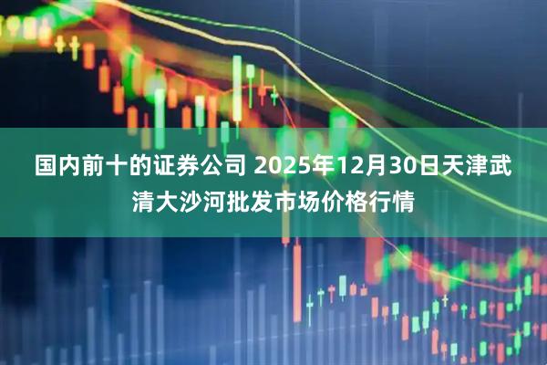 国内前十的证券公司 2025年12月30日天津武清大沙河批发市场价格行情