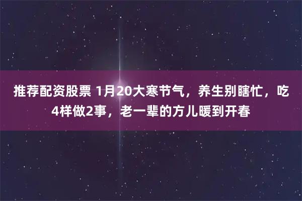 推荐配资股票 1月20大寒节气，养生别瞎忙，吃4样做2事，老一辈的方儿暖到开春