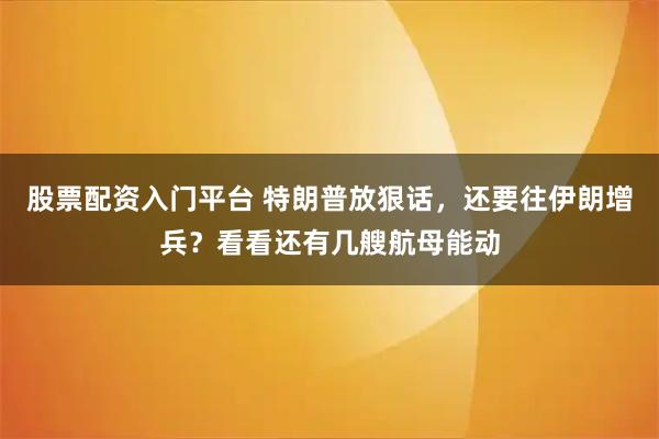 股票配资入门平台 特朗普放狠话，还要往伊朗增兵？看看还有几艘航母能动