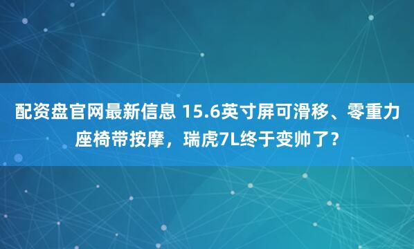 配资盘官网最新信息 15.6英寸屏可滑移、零重力座椅带按摩，瑞虎7L终于变帅了？